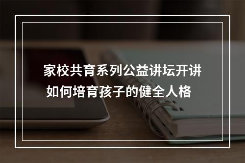 家校共育系列公益讲坛开讲 如何培育孩子的健全人格