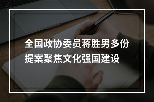 全国政协委员蒋胜男多份提案聚焦文化强国建设