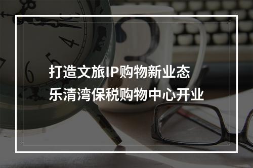 打造文旅IP购物新业态 乐清湾保税购物中心开业