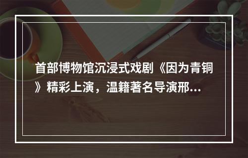 首部博物馆沉浸式戏剧《因为青铜》精彩上演，温籍著名导演邢时苗执导