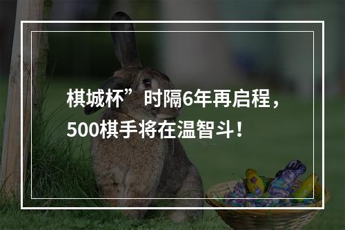 棋城杯”时隔6年再启程，500棋手将在温智斗！
