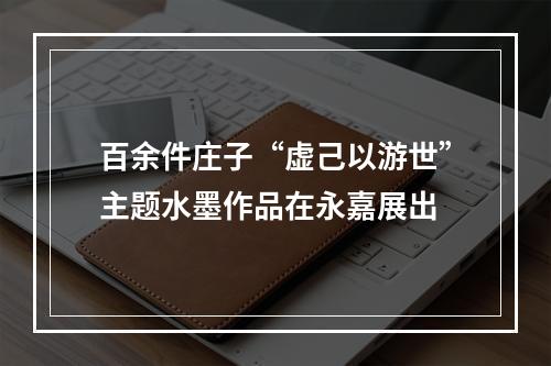 百余件庄子“虚己以游世”主题水墨作品在永嘉展出