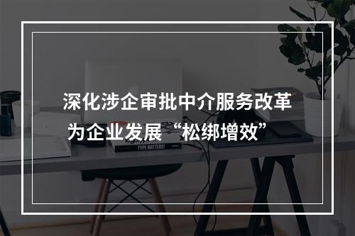 深化涉企审批中介服务改革 为企业发展“松绑增效”