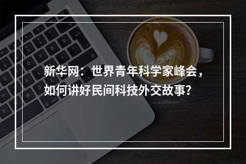 新华网：世界青年科学家峰会，如何讲好民间科技外交故事？