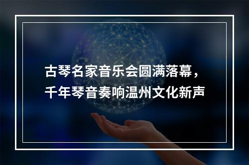 古琴名家音乐会圆满落幕，千年琴音奏响温州文化新声