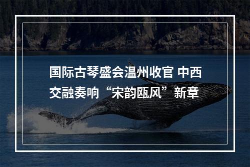 国际古琴盛会温州收官 中西交融奏响“宋韵瓯风”新章