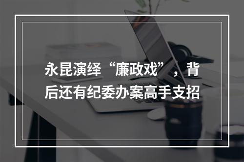永昆演绎“廉政戏”，背后还有纪委办案高手支招