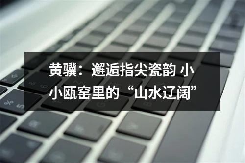 黄骥：邂逅指尖瓷韵 小小瓯窑里的“山水辽阔”