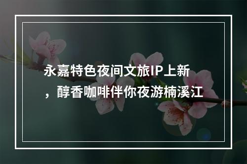 永嘉特色夜间文旅IP上新，醇香咖啡伴你夜游楠溪江