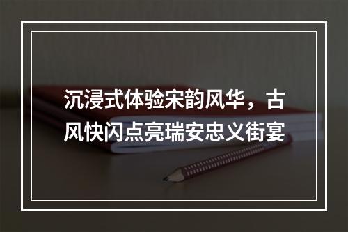 沉浸式体验宋韵风华，古风快闪点亮瑞安忠义街宴