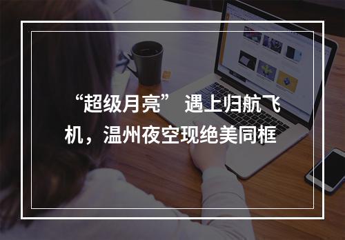 “超级月亮” 遇上归航飞机，温州夜空现绝美同框