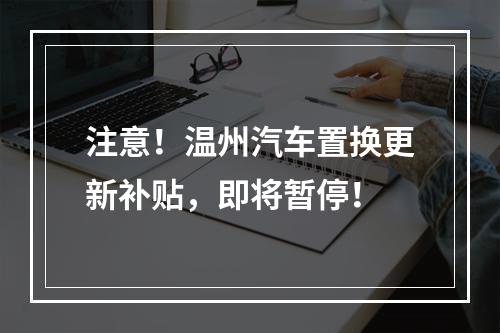 注意！温州汽车置换更新补贴，即将暂停！