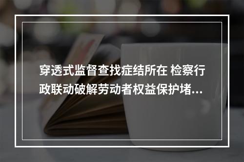 穿透式监督查找症结所在 检察行政联动破解劳动者权益保护堵点