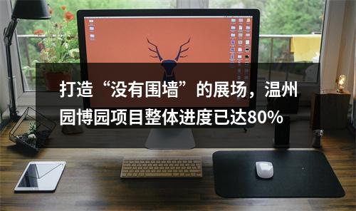 打造“没有围墙”的展场，温州园博园项目整体进度已达80%