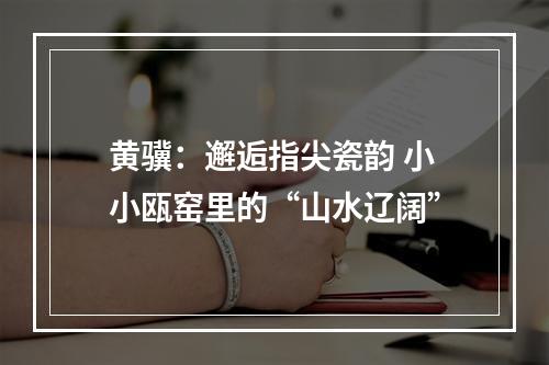 黄骥：邂逅指尖瓷韵 小小瓯窑里的“山水辽阔”