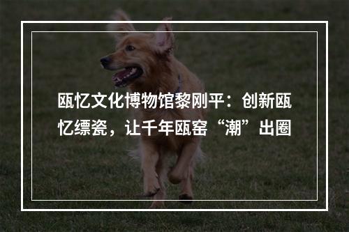 瓯忆文化博物馆黎刚平：创新瓯忆缥瓷，让千年瓯窑“潮”出圈