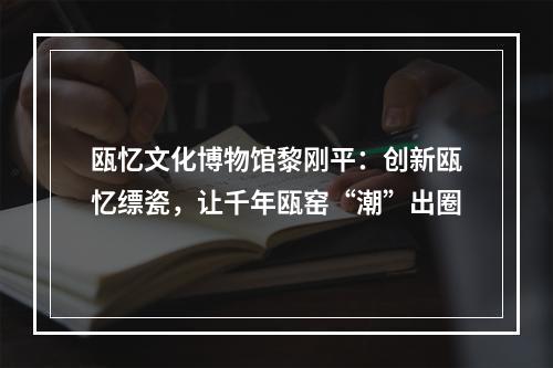 瓯忆文化博物馆黎刚平：创新瓯忆缥瓷，让千年瓯窑“潮”出圈