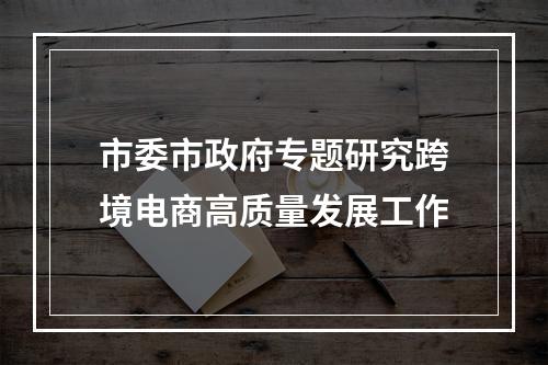 市委市政府专题研究跨境电商高质量发展工作