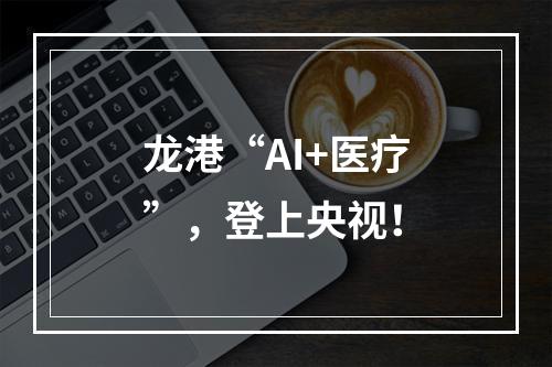 龙港“AI+医疗”，登上央视！