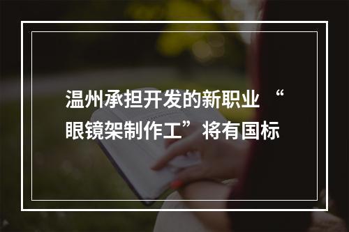 温州承担开发的新职业 “眼镜架制作工”将有国标