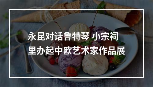 永昆对话鲁特琴 小宗祠里办起中欧艺术家作品展