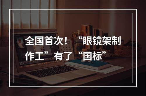 全国首次！“眼镜架制作工”有了“国标”