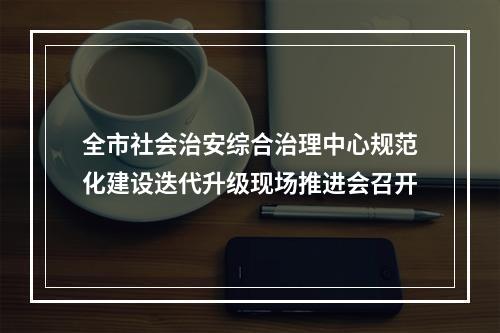 全市社会治安综合治理中心规范化建设迭代升级现场推进会召开