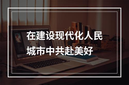 在建设现代化人民城市中共赴美好