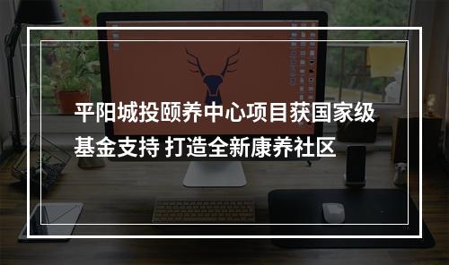 平阳城投颐养中心项目获国家级基金支持 打造全新康养社区