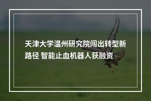 天津大学温州研究院闯出转型新路径 智能止血机器人获融资