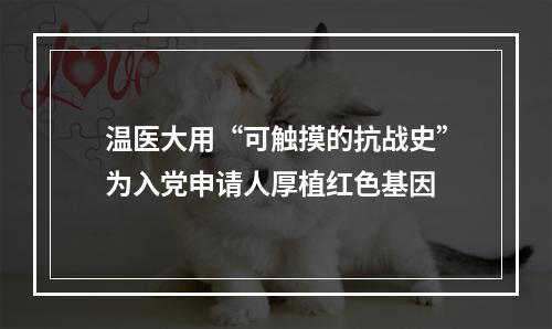 温医大用“可触摸的抗战史”为入党申请人厚植红色基因