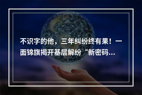 不识字的他，三年纠纷终有果！一面锦旗揭开基层解纷“新密码”
