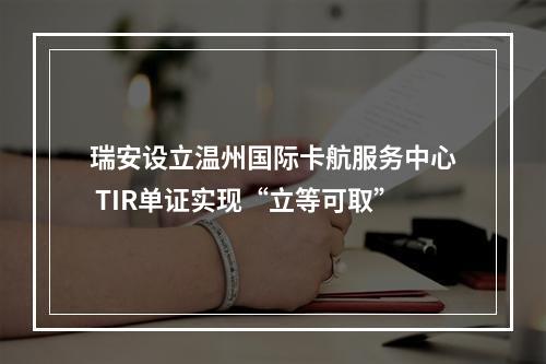 瑞安设立温州国际卡航服务中心 TIR单证实现“立等可取”
