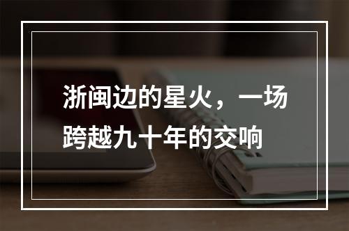 浙闽边的星火，一场跨越九十年的交响