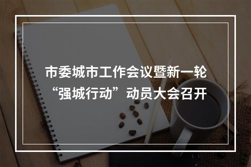 市委城市工作会议暨新一轮“强城行动”动员大会召开