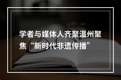 学者与媒体人齐聚温州聚焦“新时代非遗传播”