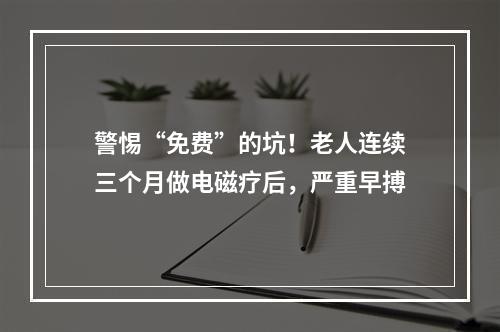 警惕“免费”的坑！老人连续三个月做电磁疗后，严重早搏