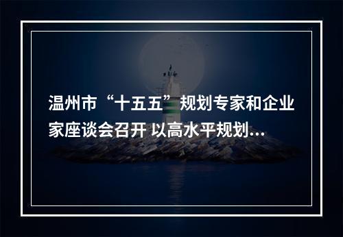 温州市“十五五”规划专家和企业家座谈会召开 以高水平规划引领高质量发展