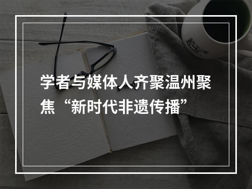 学者与媒体人齐聚温州聚焦“新时代非遗传播”
