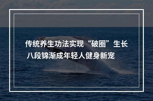 传统养生功法实现“破圈”生长 八段锦渐成年轻人健身新宠