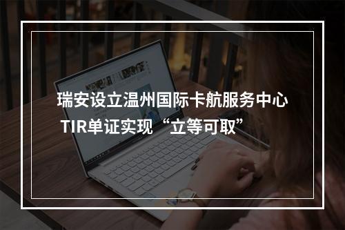 瑞安设立温州国际卡航服务中心 TIR单证实现“立等可取”