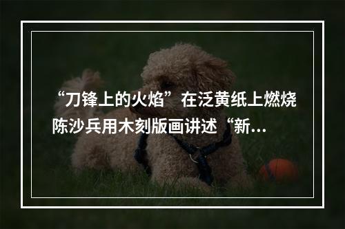 “刀锋上的火焰”在泛黄纸上燃烧 陈沙兵用木刻版画讲述“新闻故事”