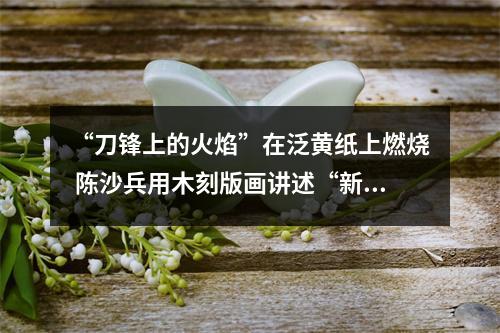 “刀锋上的火焰”在泛黄纸上燃烧 陈沙兵用木刻版画讲述“新闻故事”