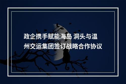 政企携手赋能海岛 洞头与温州交运集团签订战略合作协议