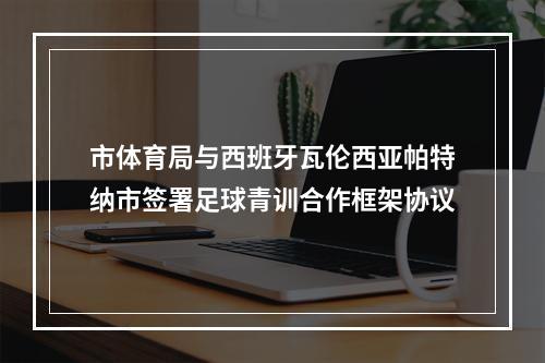 市体育局与西班牙瓦伦西亚帕特纳市签署足球青训合作框架协议