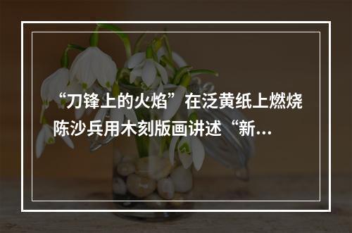 “刀锋上的火焰”在泛黄纸上燃烧 陈沙兵用木刻版画讲述“新闻故事”