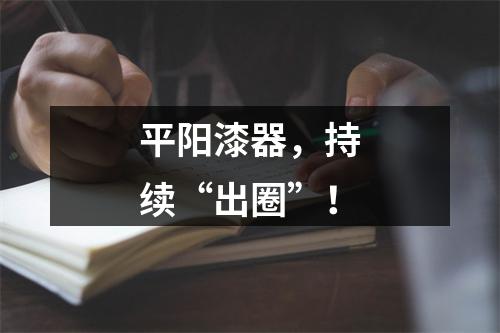 平阳漆器，持续“出圈”！