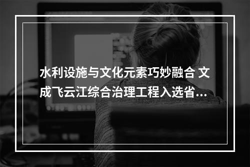 水利设施与文化元素巧妙融合 文成飞云江综合治理工程入选省级典型