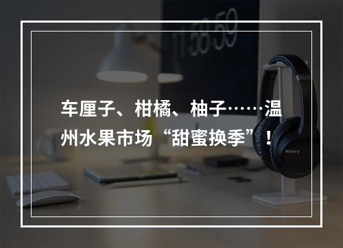车厘子、柑橘、柚子……温州水果市场“甜蜜换季”！