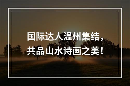 国际达人温州集结，共品山水诗画之美！